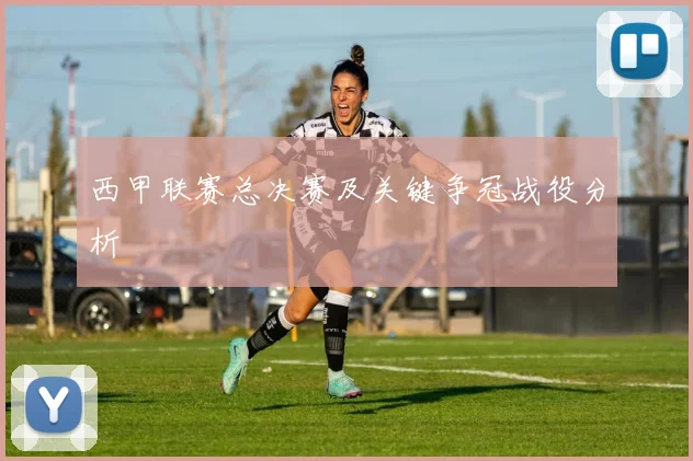 西甲联赛总决赛及关键争冠战役分析