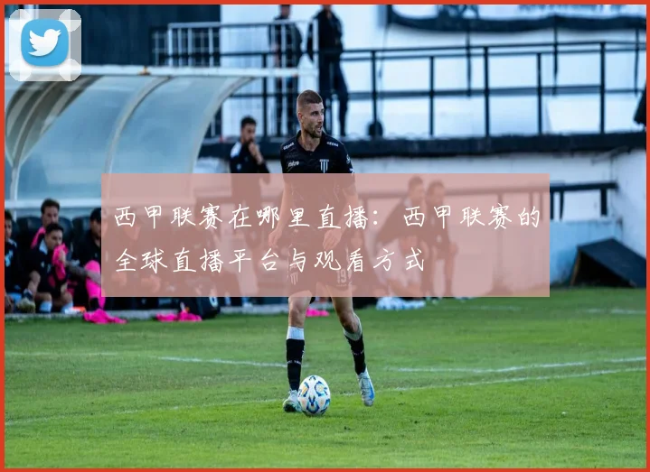 西甲联赛在哪里直播:西甲联赛的全球直播平台与观看方式